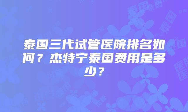 泰国三代试管医院排名如何?杰特宁泰国费用是多少?