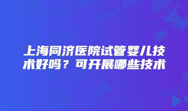 上海同济医院试管婴儿技术好吗?可开展哪些技术