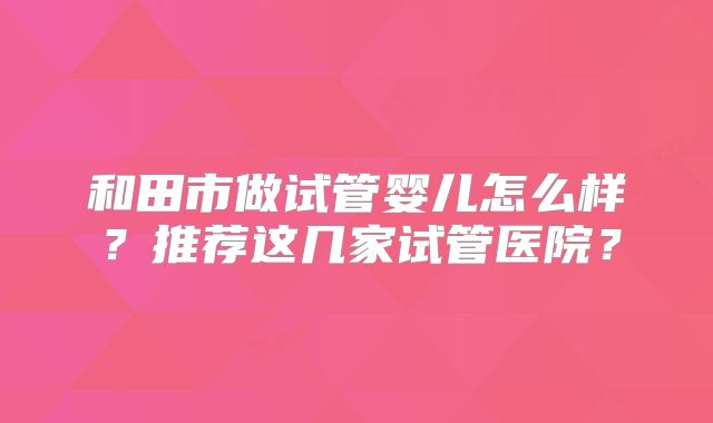 和田市做试管婴儿怎么样？推荐这几家试管医院？