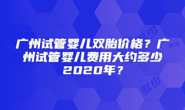 广州试管婴儿双胎价格?广州试管婴儿费用大约多少2020年?