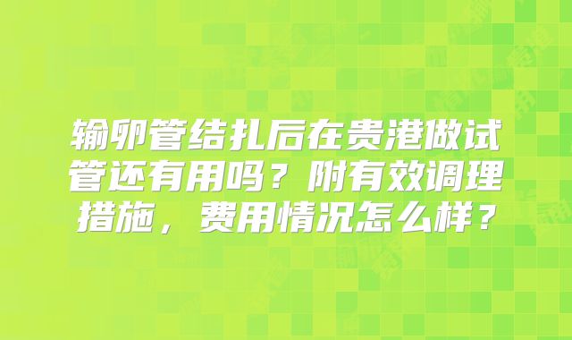 输卵管结扎后在贵港做试管还有用吗?附有效调理措施,费用情况怎么样?