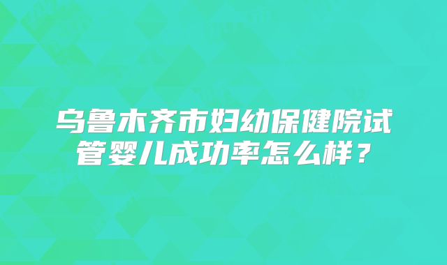 乌鲁木齐市妇幼保健院试管婴儿成功率怎么样?
