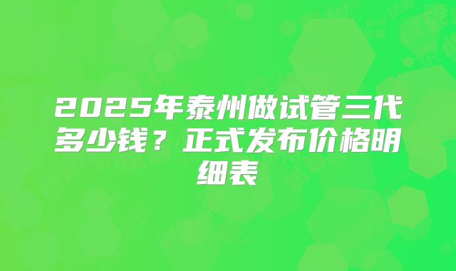 2025年泰州做试管三代多少钱？正式发布价格明细表