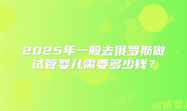 2025年一般去俄罗斯做试管婴儿需要多少钱？