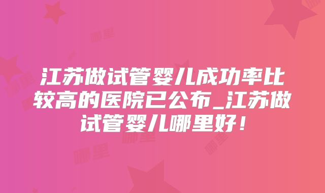 江苏做试管婴儿成功率比较高的医院已公布_江苏做试管婴儿哪里好！