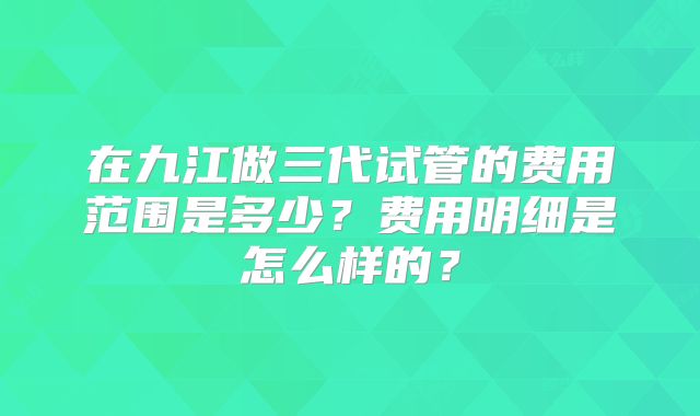 在九江做三代试管的费用范围是多少？费用明细是怎么样的？