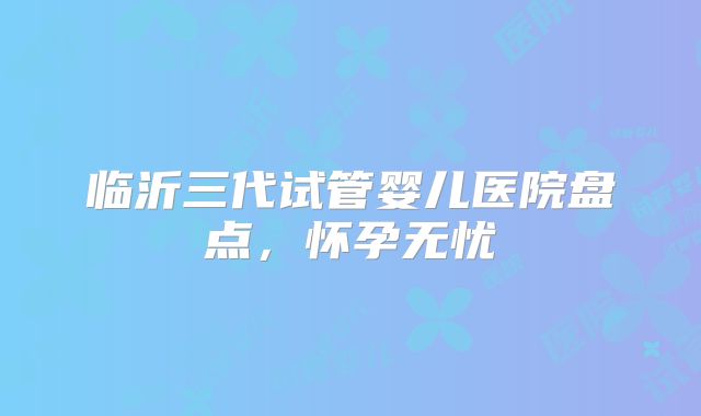 临沂三代试管婴儿医院盘点，怀孕无忧