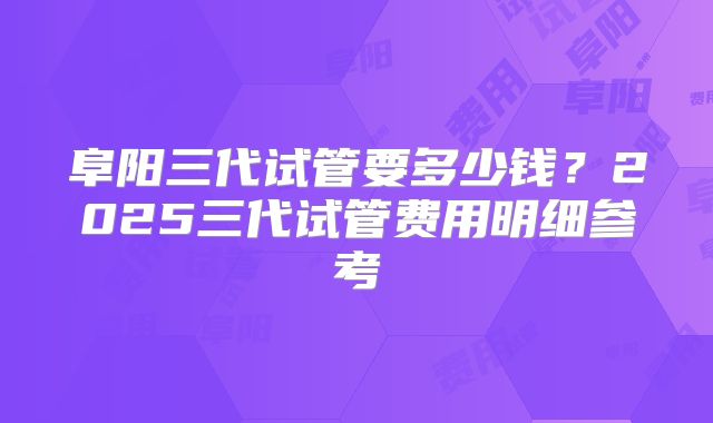 阜阳三代试管要多少钱?2025三代试管费用明细参考