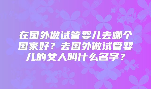 在国外做试管婴儿去哪个国家好?去国外做试管婴儿的女人叫什么名字?