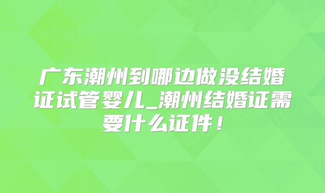 广东潮州到哪边做没结婚证试管婴儿_潮州结婚证需要什么证件！