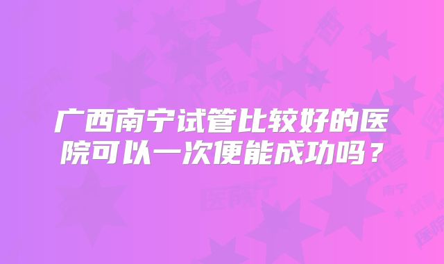 广西南宁试管比较好的医院可以一次便能成功吗?