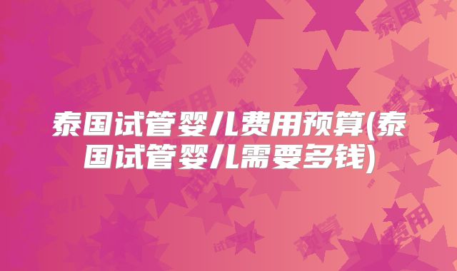 泰国试管婴儿费用预算(泰国试管婴儿需要多钱)