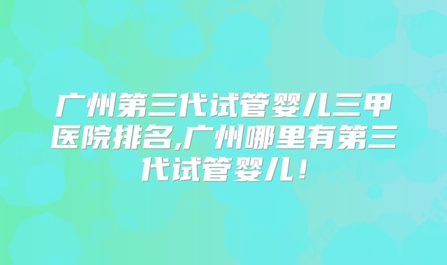 广州第三代试管婴儿三甲医院排名,广州哪里有第三代试管婴儿！