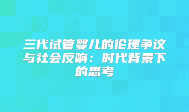 三代试管婴儿的伦理争议与社会反响:时代背景下的思考