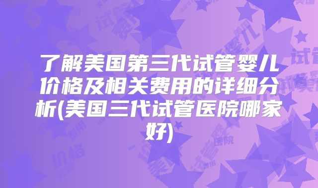 了解美国第三代试管婴儿价格及相关费用的详细分析(美国三代试管医院哪家好)