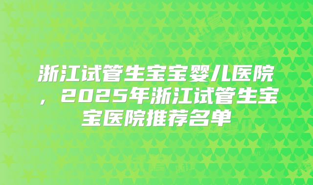 浙江试管生宝宝婴儿医院,2025年浙江试管生宝宝医院推荐名单