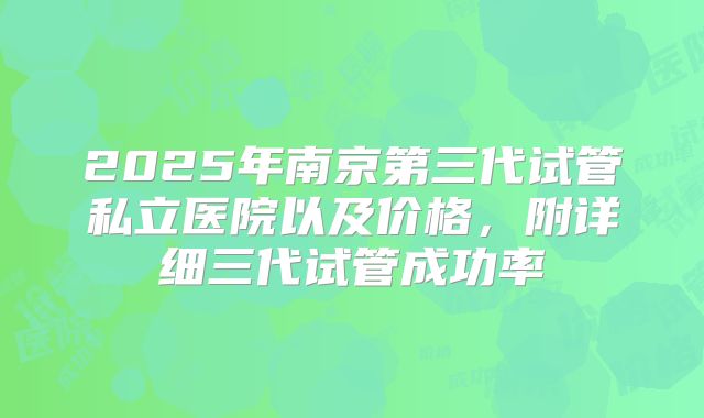 2025年南京第三代试管私立医院以及价格，附详细三代试管成功率