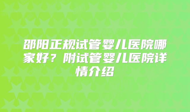 邵阳正规试管婴儿医院哪家好？附试管婴儿医院详情介绍