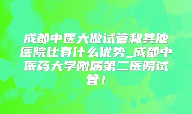 成都中医大做试管和其他医院比有什么优势_成都中医药大学附属第二医院试管！