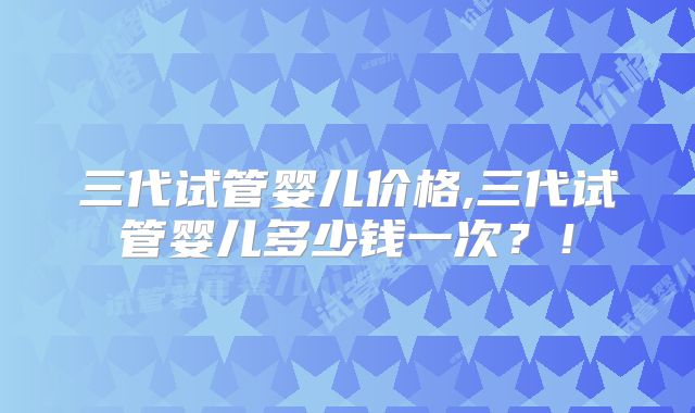 三代试管婴儿价格,三代试管婴儿多少钱一次?!