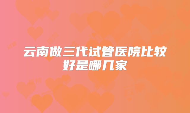 云南做三代试管医院比较好是哪几家