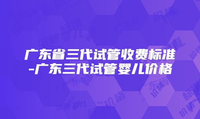 广东省三代试管收费标准-广东三代试管婴儿价格
