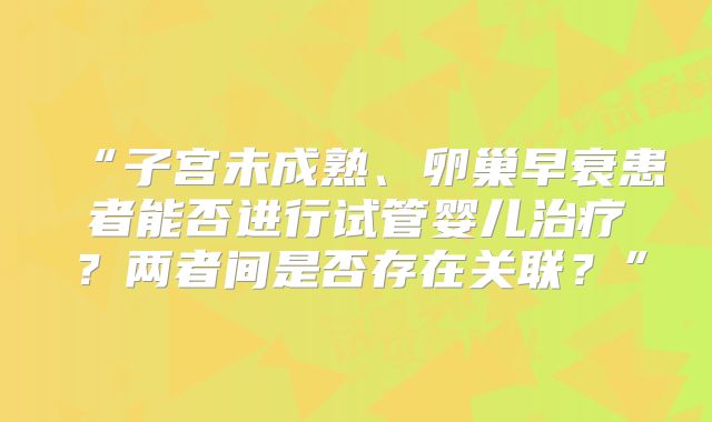 “子宫未成熟、卵巢早衰患者能否进行试管婴儿治疗?两者间是否存在关联?”