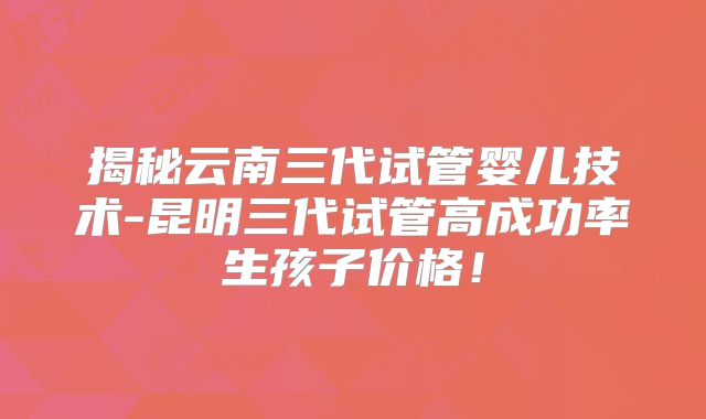 揭秘云南三代试管婴儿技术-昆明三代试管高成功率生孩子价格！