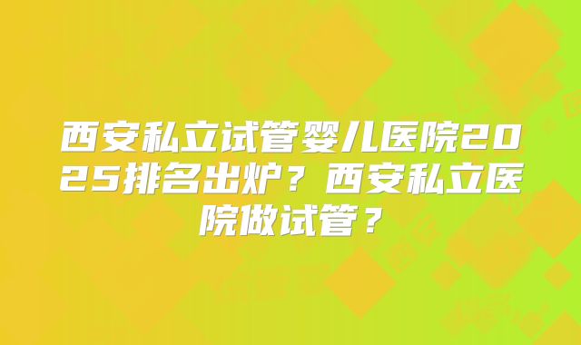 西安私立试管婴儿医院2025排名出炉?西安私立医院做试管?