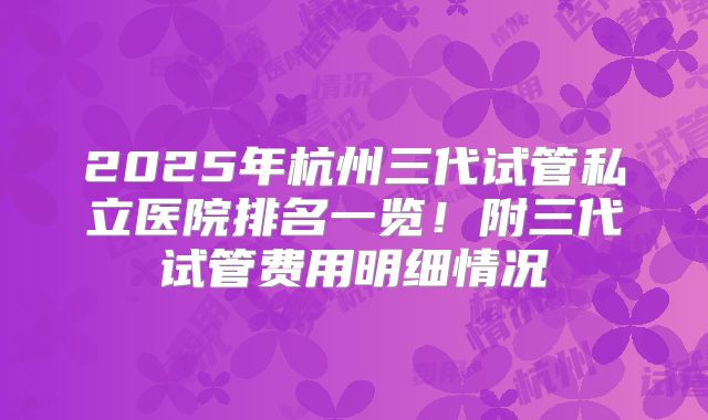 2025年杭州三代试管私立医院排名一览！附三代试管费用明细情况