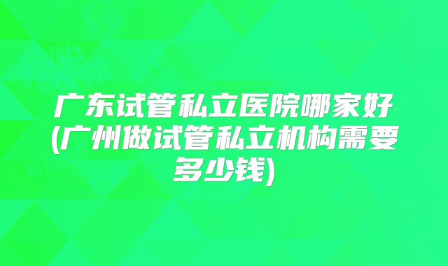 广东试管私立医院哪家好(广州做试管私立机构需要多少钱)