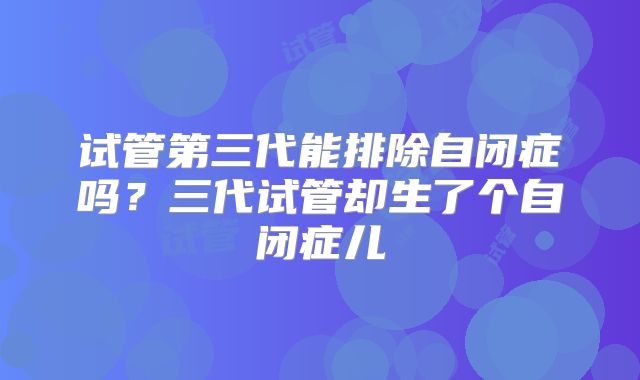试管第三代能排除自闭症吗？三代试管却生了个自闭症儿