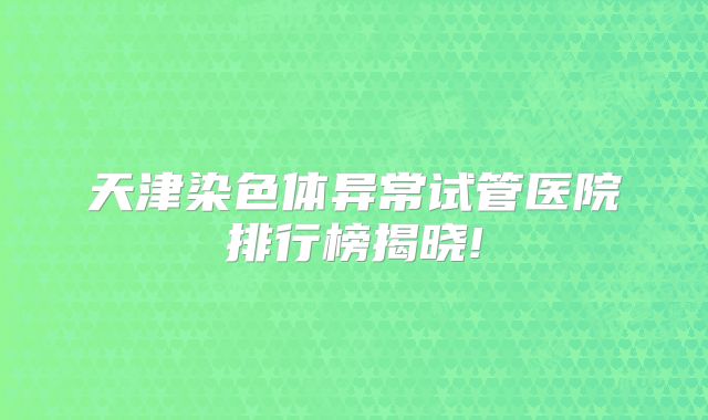 天津染色体异常试管医院排行榜揭晓!