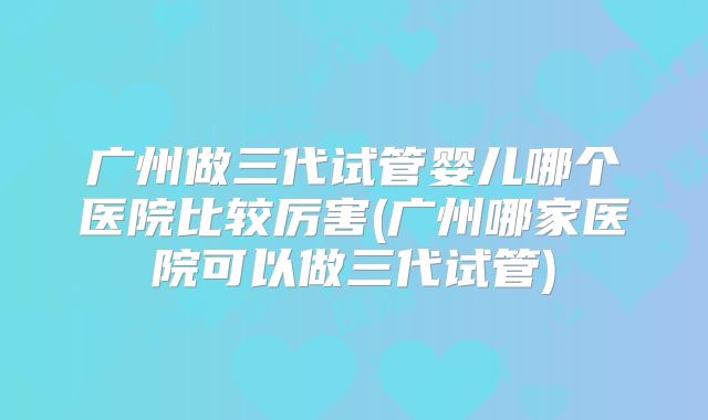 广州做三代试管婴儿哪个医院比较厉害(广州哪家医院可以做三代试管)
