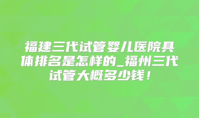 福建三代试管婴儿医院具体排名是怎样的_福州三代试管大概多少钱!