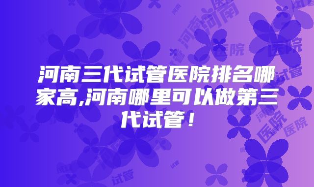 河南三代试管医院排名哪家高,河南哪里可以做第三代试管！