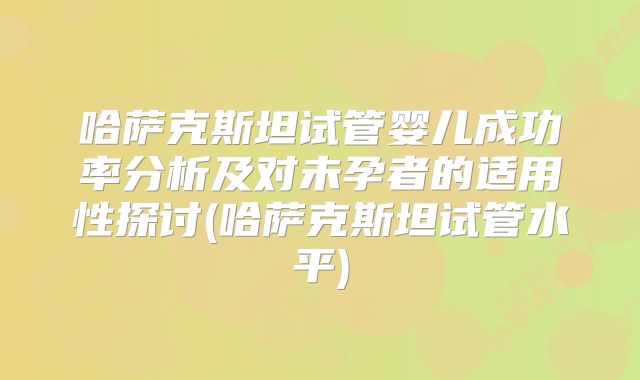 哈萨克斯坦试管婴儿成功率分析及对未孕者的适用性探讨(哈萨克斯坦试管水平)