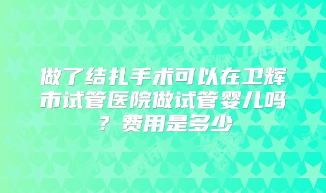 做了结扎手术可以在卫辉市试管医院做试管婴儿吗？费用是多少