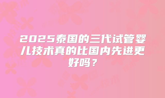 2025泰国的三代试管婴儿技术真的比国内先进更好吗？