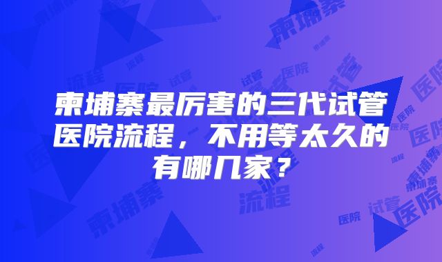 柬埔寨最厉害的三代试管医院流程,不用等太久的有哪几家?