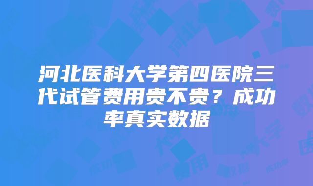 河北医科大学第四医院三代试管费用贵不贵?成功率真实数据