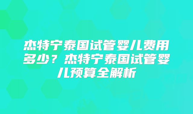 杰特宁泰国试管婴儿费用多少?杰特宁泰国试管婴儿预算全解析