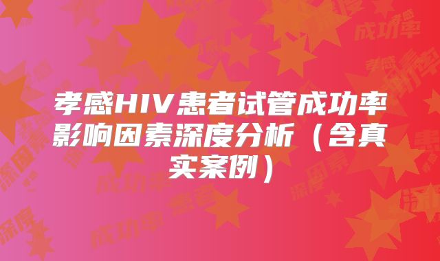 孝感HIV患者试管成功率影响因素深度分析(含真实案例)