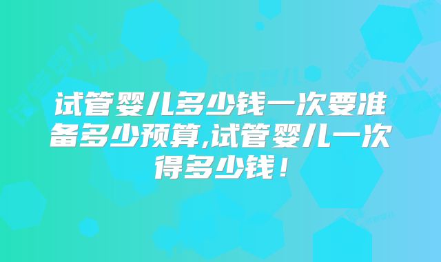 试管婴儿多少钱一次要准备多少预算,试管婴儿一次得多少钱!