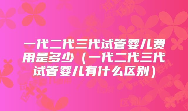 一代二代三代试管婴儿费用是多少(一代二代三代试管婴儿有什么区别)