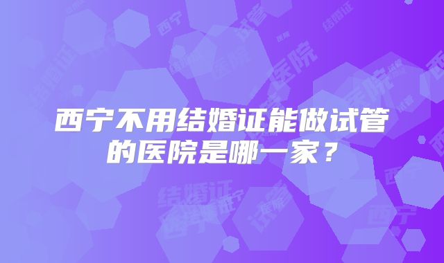 西宁不用结婚证能做试管的医院是哪一家？