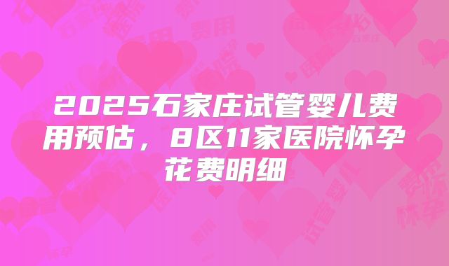 2025石家庄试管婴儿费用预估,8区11家医院怀孕花费明细