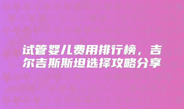 试管婴儿费用排行榜，吉尔吉斯斯坦选择攻略分享