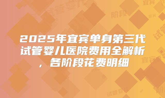 2025年宜宾单身第三代试管婴儿医院费用全解析,各阶段花费明细