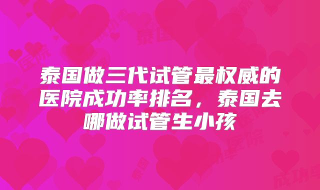 泰国做三代试管最权威的医院成功率排名,泰国去哪做试管生小孩